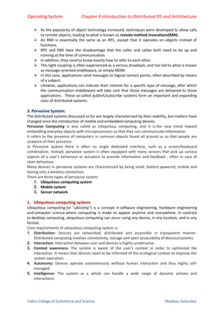 Operating System Chapter 4 Introduction to Distributed OS and Architecture
Indira College of Commerce and Science Madhavi Avhankar
 As the popularity of object technology increased, techniques were developed to allow calls
to remote objects, leading to what is known as remote method invocations(RMI).
 An RMI is essentially the same as an RPC, except that it operates on objects instead of
functions.
 RPC and RMI have the disadvantage that the caller and callee both need to be up and
running at the time of communication.
 In addition, they need to know exactly how to refer to each other.
 This tight coupling is often experienced as a serious drawback, and has led to what is known
as message-oriented middleware, or simply MOM.
 In this case, applications send messages to logical contact points, often described by means
of a subject.
 Likewise, applications can indicate their interest for a specific type of message, after which
the communication middleware will take care that those messages are delivered to those
applications. These so-called publish/subscribe systems form an important and expanding
class of distributed systems.
3. Pervasive System:
The distributed systems discussed so far are largely characterized by their stability, but matters have
changed since the introduction of mobile and embedded computing devices
Pervasive Computing is also called as Ubiquitous computing, and it is the new trend toward
embedding everyday objects with microprocessors so that they can communicate information.
It refers to the presence of computers in common objects found all around us so that people are
unaware of their presence.
In Pervasive system there is often no single dedicated interface, such as a screen/keyboard
combination. Instead, pervasive system is often equipped with many sensors that pick up various
aspects of a user’s behaviour or actuators to provide information and feedback , often in case of
steer behaviour.
Many devices in pervasive systems are characterized by being small, battery-powered, mobile and
having only a wireless connection.
There are three types of pervasive system:
1. Ubiquitous computing system
2. Mobile system
3. Sensor network
1. Ubiquitous computing system:
Ubiquitous computing (or "ubicomp") is a concept in software engineering, hardware engineering
and computer science where computing is made to appear anytime and everywhere. In contrast
to desktop computing, ubiquitous computing can occur using any device, in any location, and in any
format.
Core requirements of ubiquitous computing system is:
1. Distribution: Devices are networked, distributed and accessible in transparent manner.
Distributed computing involves connectivity, storage and open accessibility of devices/systems.
2. Interaction: Interaction between user and devices is highly unobtrusive.
3. Context awareness: The system is aware of the user’s context in order to optimized the
interaction. It means that devices need to be informed of the ecological context to improve the
system operation.
4. Autonomy: Devices operate autonomously without human interaction and thus highly self-
managed.
5. Intelligence: The system as a whole can handle a wide range of dynamic actions and
interactions.
 
