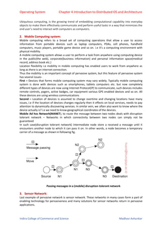 Operating System Chapter 4 Introduction to Distributed OS and Architecture
Indira College of Commerce and Science Madhavi Avhankar
Ubiquitous computing, is the growing trend of embedding computational capability into everyday
objects to make them effectively communicate and perform useful tasks in a way that minimizes the
end user’s need to interact with computers as computers.
2. Mobile Computing system:
Mobile computing refers to a broad set of computing operations that allow a user to access
information from portable devices such as laptop computers, PDAs, cell phones, handheld
computers, music players, portable game device and so on. i.e it’s a computing environment with
physical mobility.
A mobile computing system allows a user to perform a task from anywhere using computing device
in the public(the web), corporate(business information) and personal information space(medical
record, address book etc.)
Location flexibility i.e mobility in mobile computing has enabled users to work from anywhere as
long as there is an internet connection.
Thus the mobility is an important concept of pervasive system, but this feature of pervasive system
has several issues-
First – Devices that forms mobile computing system may vary widely. Typically mobile computing
system is done with devices such as smartphones, tablets computers etc. but now completely
different types of devices are now using Internet Protocol(IP) to communicate, such devices includes
remote controls, pagers, active badges, car equipment various GPS enabled devices and so on. All
these devices are using wireless communications
Second – Location of devices is assumed to change overtime and changing locations have many
issues, i.e if the location of devices changes regularly then it effects on local services, needs to pay
attention to dynamically discovering services. In similar vein, we often also want to know where the
device actually is? i.e we need to know geographical coordinates of the devices.
Mobile Ad hoc Network(MANET), to route the message between two nodes deals with disruption
tolerant network – Networks in which connectivity between two nodes can simply not be
guaranteed
In such case(disruption tolerant network) intermediate node store a received a message until it
encounters another node to which it can pass it on. In other words, a node becomes a temporary
carrier of a message as shown in following fig.
Passing messages in a (mobile) disruption-tolerant network
3. Sensor Network:
Last example of pervasive network is sensor network. These networks in many cases form a part of
enabling technology for pervasiveness and many solutions for sensor networks return in pervasive
applications.
 