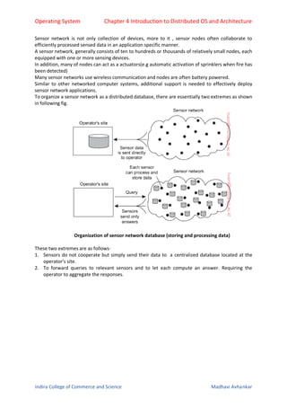 Operating System Chapter 4 Introduction to Distributed OS and Architecture
Indira College of Commerce and Science Madhavi Avhankar
Sensor network is not only collection of devices, more to it , sensor nodes often collaborate to
efficiently processed sensed data in an application specific manner.
A sensor network, generally consists of ten to hundreds or thousands of relatively small nodes, each
equipped with one or more sensing devices.
In addition, many of nodes can act as a actuators(e.g automatic activation of sprinklers when fire has
been detected)
Many sensor networks use wireless communication and nodes are often battery powered.
Similar to other networked computer systems, additional support is needed to effectively deploy
sensor network applications.
To organize a sensor network as a distributed database, there are essentially two extremes as shown
in following fig.
Organization of sensor network database (storing and processing data)
These two extremes are as follows-
1. Sensors do not cooperate but simply send their data to a centralized database located at the
operator’s site.
2. To forward queries to relevant sensors and to let each compute an answer. Requiring the
operator to aggregate the responses.
 