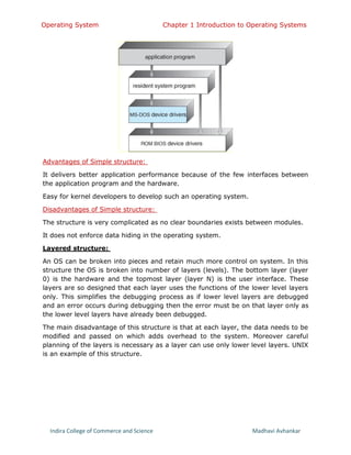 Operating System Chapter 1 Introduction to Operating Systems
Indira College of Commerce and Science Madhavi Avhankar
Advantages of Simple structure:
It delivers better application performance because of the few interfaces between
the application program and the hardware.
Easy for kernel developers to develop such an operating system.
Disadvantages of Simple structure:
The structure is very complicated as no clear boundaries exists between modules.
It does not enforce data hiding in the operating system.
Layered structure:
An OS can be broken into pieces and retain much more control on system. In this
structure the OS is broken into number of layers (levels). The bottom layer (layer
0) is the hardware and the topmost layer (layer N) is the user interface. These
layers are so designed that each layer uses the functions of the lower level layers
only. This simplifies the debugging process as if lower level layers are debugged
and an error occurs during debugging then the error must be on that layer only as
the lower level layers have already been debugged.
The main disadvantage of this structure is that at each layer, the data needs to be
modified and passed on which adds overhead to the system. Moreover careful
planning of the layers is necessary as a layer can use only lower level layers. UNIX
is an example of this structure.
 