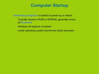Computer Startup
bootstrap program is loaded at power-up or reboot
Typically stored in ROM or EPROM, generally known
as firmware
Initializes all aspects of system
Loads operating system kernel and starts execution
 