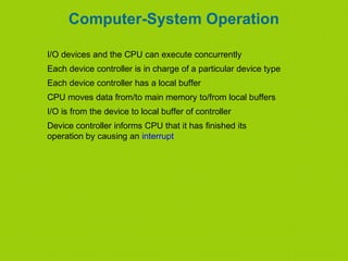 Computer-System Operation
I/O devices and the CPU can execute concurrently
Each device controller is in charge of a particular device type
Each device controller has a local buffer
CPU moves data from/to main memory to/from local buffers
I/O is from the device to local buffer of controller
Device controller informs CPU that it has finished its
operation by causing an interrupt
 