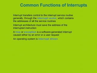 Common Functions of Interrupts
Interrupt transfers control to the interrupt service routine
generally, through the interrupt vector, which contains
the addresses of all the service routines
Interrupt architecture must save the address of the
interrupted instruction
A trap or exception is a software-generated interrupt
caused either by an error or a user request
An operating system is interrupt driven
 