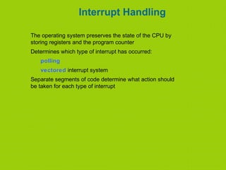 Interrupt Handling
The operating system preserves the state of the CPU by
storing registers and the program counter
Determines which type of interrupt has occurred:
polling
vectored interrupt system
Separate segments of code determine what action should
be taken for each type of interrupt
 