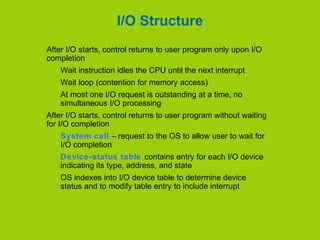 I/O Structure
After I/O starts, control returns to user program only upon I/O
completion
Wait instruction idles the CPU until the next interrupt
Wait loop (contention for memory access)
At most one I/O request is outstanding at a time, no
simultaneous I/O processing
After I/O starts, control returns to user program without waiting
for I/O completion
System call – request to the OS to allow user to wait for
I/O completion
Device-status table contains entry for each I/O device
indicating its type, address, and state
OS indexes into I/O device table to determine device
status and to modify table entry to include interrupt
 