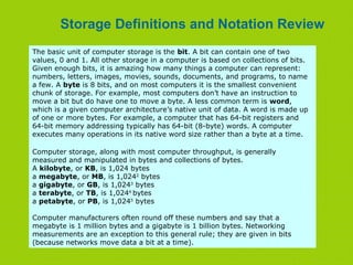Storage Definitions and Notation Review
The basic unit of computer storage is the bit. A bit can contain one of two
values, 0 and 1. All other storage in a computer is based on collections of bits.
Given enough bits, it is amazing how many things a computer can represent:
numbers, letters, images, movies, sounds, documents, and programs, to name
a few. A byte is 8 bits, and on most computers it is the smallest convenient
chunk of storage. For example, most computers don’t have an instruction to
move a bit but do have one to move a byte. A less common term is word,
which is a given computer architecture’s native unit of data. A word is made up
of one or more bytes. For example, a computer that has 64-bit registers and
64-bit memory addressing typically has 64-bit (8-byte) words. A computer
executes many operations in its native word size rather than a byte at a time.
Computer storage, along with most computer throughput, is generally
measured and manipulated in bytes and collections of bytes.
A kilobyte, or KB, is 1,024 bytes
a megabyte, or MB, is 1,0242
bytes
a gigabyte, or GB, is 1,0243
bytes
a terabyte, or TB, is 1,0244
bytes
a petabyte, or PB, is 1,0245
bytes
Computer manufacturers often round off these numbers and say that a
megabyte is 1 million bytes and a gigabyte is 1 billion bytes. Networking
measurements are an exception to this general rule; they are given in bits
(because networks move data a bit at a time).
 