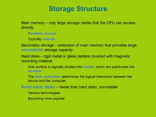 Storage Structure
Main memory – only large storage media that the CPU can access
directly
Random access
Typically volatile
Secondary storage – extension of main memory that provides large
nonvolatile storage capacity
Hard disks – rigid metal or glass platters covered with magnetic
recording material
Disk surface is logically divided into tracks, which are subdivided into
sectors
The disk controller determines the logical interaction between the
device and the computer
Solid-state disks – faster than hard disks, nonvolatile
Various technologies
Becoming more popular
 