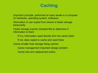 Caching
Important principle, performed at many levels in a computer
(in hardware, operating system, software)
Information in use copied from slower to faster storage
temporarily
Faster storage (cache) checked first to determine if
information is there
If it is, information used directly from the cache (fast)
If not, data copied to cache and used there
Cache smaller than storage being cached
Cache management important design problem
Cache size and replacement policy
 