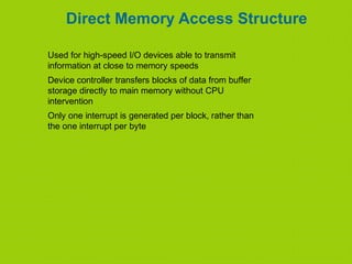 Direct Memory Access Structure
Used for high-speed I/O devices able to transmit
information at close to memory speeds
Device controller transfers blocks of data from buffer
storage directly to main memory without CPU
intervention
Only one interrupt is generated per block, rather than
the one interrupt per byte
 