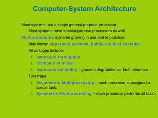 Computer-System Architecture
Most systems use a single general-purpose processor
Most systems have special-purpose processors as well
Multiprocessors systems growing in use and importance
Also known as parallel systems, tightly-coupled systems
Advantages include:
1. Increased throughput
2. Economy of scale
3. Increased reliability – graceful degradation or fault tolerance
Two types:
1. Asymmetric Multiprocessing – each processor is assigned a
specie task.
2. Symmetric Multiprocessing – each processor performs all tasks
 