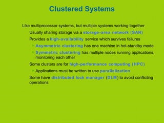 Clustered Systems
Like multiprocessor systems, but multiple systems working together
Usually sharing storage via a storage-area network (SAN)
Provides a high-availability service which survives failures
 Asymmetric clustering has one machine in hot-standby mode
 Symmetric clustering has multiple nodes running applications,
monitoring each other
Some clusters are for high-performance computing (HPC)
 Applications must be written to use parallelization
Some have distributed lock manager (DLM) to avoid conflicting
operations
 