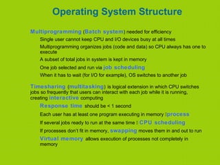 Operating System Structure
Multiprogramming (Batch system) needed for efficiency
Single user cannot keep CPU and I/O devices busy at all times
Multiprogramming organizes jobs (code and data) so CPU always has one to
execute
A subset of total jobs in system is kept in memory
One job selected and run via job scheduling
When it has to wait (for I/O for example), OS switches to another job
Timesharing (multitasking) is logical extension in which CPU switches
jobs so frequently that users can interact with each job while it is running,
creating interactive computing
Response time should be < 1 second
Each user has at least one program executing in memory process
If several jobs ready to run at the same time  CPU scheduling
If processes don’t fit in memory, swapping moves them in and out to run
Virtual memory allows execution of processes not completely in
memory
 