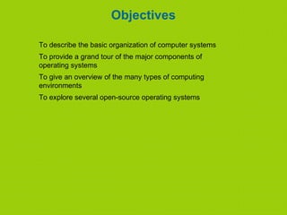 Objectives
To describe the basic organization of computer systems
To provide a grand tour of the major components of
operating systems
To give an overview of the many types of computing
environments
To explore several open-source operating systems
 