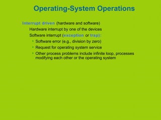 Operating-System Operations
Interrupt driven (hardware and software)
Hardware interrupt by one of the devices
Software interrupt (exception or trap):
 Software error (e.g., division by zero)
 Request for operating system service
 Other process problems include infinite loop, processes
modifying each other or the operating system
 