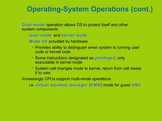 Operating-System Operations (cont.)
Dual-mode operation allows OS to protect itself and other
system components
User mode and kernel mode
Mode bit provided by hardware
 Provides ability to distinguish when system is running user
code or kernel code
 Some instructions designated as privileged, only
executable in kernel mode
 System call changes mode to kernel, return from call resets
it to user
Increasingly CPUs support multi-mode operations
i.e. virtual machine manager (VMM) mode for guest VMs
 