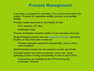 Process Management
A process is a program in execution. It is a unit of work within the
system. Program is a passive entity, process is an active
entity.
Process needs resources to accomplish its task
CPU, memory, I/O, files
Initialization data
Process termination requires reclaim of any reusable resources
Single-threaded process has one program counter specifying
location of next instruction to execute
Process executes instructions sequentially, one at a time,
until completion
Multi-threaded process has one program counter per thread
Typically system has many processes, some user, some
operating system running concurrently on one or more CPUs
Concurrency by multiplexing the CPUs among the
processes / threads
 