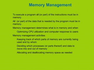 Memory Management
To execute a program all (or part) of the instructions must be in
memory
All (or part) of the data that is needed by the program must be in
memory.
Memory management determines what is in memory and when
Optimizing CPU utilization and computer response to users
Memory management activities
Keeping track of which parts of memory are currently being
used and by whom
Deciding which processes (or parts thereof) and data to
move into and out of memory
Allocating and deallocating memory space as needed
 