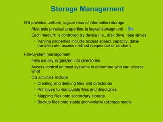 Storage Management
OS provides uniform, logical view of information storage
Abstracts physical properties to logical storage unit - file
Each medium is controlled by device (i.e., disk drive, tape drive)
 Varying properties include access speed, capacity, data-
transfer rate, access method (sequential or random)
File-System management
Files usually organized into directories
Access control on most systems to determine who can access
what
OS activities include
 Creating and deleting files and directories
 Primitives to manipulate files and directories
 Mapping files onto secondary storage
 Backup files onto stable (non-volatile) storage media
 