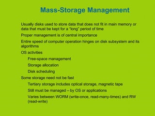 Mass-Storage Management
Usually disks used to store data that does not fit in main memory or
data that must be kept for a “long” period of time
Proper management is of central importance
Entire speed of computer operation hinges on disk subsystem and its
algorithms
OS activities
Free-space management
Storage allocation
Disk scheduling
Some storage need not be fast
Tertiary storage includes optical storage, magnetic tape
Still must be managed – by OS or applications
Varies between WORM (write-once, read-many-times) and RW
(read-write)
 