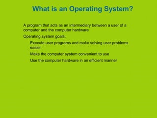 What is an Operating System?
A program that acts as an intermediary between a user of a
computer and the computer hardware
Operating system goals:
Execute user programs and make solving user problems
easier
Make the computer system convenient to use
Use the computer hardware in an efficient manner
 