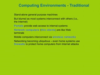 Computing Environments - Traditional
Stand-alone general purpose machines
But blurred as most systems interconnect with others (i.e.,
the Internet)
Portals provide web access to internal systems
Network computers (thin clients) are like Web
terminals
Mobile computers interconnect via wireless networks
Networking becoming ubiquitous – even home systems use
firewalls to protect home computers from Internet attacks
 