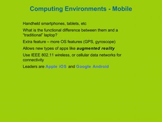 Computing Environments - Mobile
Handheld smartphones, tablets, etc
What is the functional difference between them and a
“traditional” laptop?
Extra feature – more OS features (GPS, gyroscope)
Allows new types of apps like augmented reality
Use IEEE 802.11 wireless, or cellular data networks for
connectivity
Leaders are Apple iOS and Google Android
 