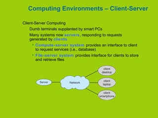 Computing Environments – Client-Server
Client-Server Computing
Dumb terminals supplanted by smart PCs
Many systems now servers, responding to requests
generated by clients
 Compute-server system provides an interface to client
to request services (i.e., database)
 File-server system provides interface for clients to store
and retrieve files
 