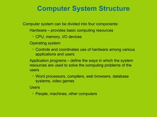 Computer System Structure
Computer system can be divided into four components:
Hardware – provides basic computing resources
 CPU, memory, I/O devices
Operating system
 Controls and coordinates use of hardware among various
applications and users
Application programs – define the ways in which the system
resources are used to solve the computing problems of the
users
 Word processors, compilers, web browsers, database
systems, video games
Users
 People, machines, other computers
 