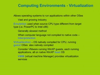 Computing Environments - Virtualization
Allows operating systems to run applications within other OSes
Vast and growing industry
Emulation used when source CPU type different from target
type (i.e. PowerPC to Intel x86)
Generally slowest method
When computer language not compiled to native code –
Interpretation
Virtualization – OS natively compiled for CPU, running
guest OSes also natively compiled
Consider VMware running WinXP guests, each running
applications, all on native WinXP host OS
VMM (virtual machine Manager) provides virtualization
services
 