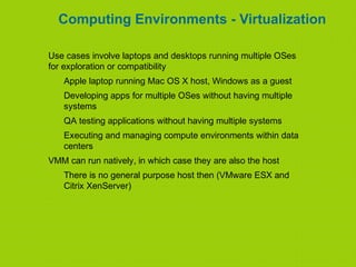 Computing Environments - Virtualization
Use cases involve laptops and desktops running multiple OSes
for exploration or compatibility
Apple laptop running Mac OS X host, Windows as a guest
Developing apps for multiple OSes without having multiple
systems
QA testing applications without having multiple systems
Executing and managing compute environments within data
centers
VMM can run natively, in which case they are also the host
There is no general purpose host then (VMware ESX and
Citrix XenServer)
 