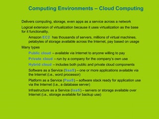 Computing Environments – Cloud Computing
Delivers computing, storage, even apps as a service across a network
Logical extension of virtualization because it uses virtualization as the base
for it functionality.
Amazon EC2 has thousands of servers, millions of virtual machines,
petabytes of storage available across the Internet, pay based on usage
Many types
Public cloud – available via Internet to anyone willing to pay
Private cloud – run by a company for the company’s own use
Hybrid cloud – includes both public and private cloud components
Software as a Service (SaaS) – one or more applications available via
the Internet (i.e., word processor)
Platform as a Service (PaaS) – software stack ready for application use
via the Internet (i.e., a database server)
Infrastructure as a Service (IaaS) – servers or storage available over
Internet (i.e., storage available for backup use)
 