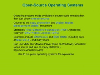 Open-Source Operating Systems
Operating systems made available in source-code format rather
than just binary closed-source
Counter to the copy protection and Digital Rights
Management (DRM) movement
Started by Free Software Foundation (FSF), which has
“copyleft” GNU Public License (GPL)
Examples include GNU/Linux and BSD UNIX (including core
of Mac OS X), and many more
Can use VMM like VMware Player (Free on Windows), Virtualbox
(open source and free on many platforms -
http://www.virtualbox.com)
Use to run guest operating systems for exploration
 