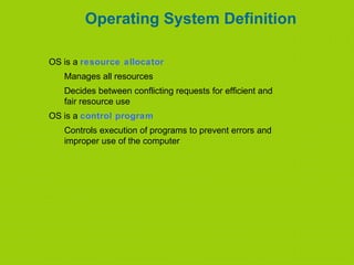 Operating System Definition
OS is a resource allocator
Manages all resources
Decides between conflicting requests for efficient and
fair resource use
OS is a control program
Controls execution of programs to prevent errors and
improper use of the computer
 