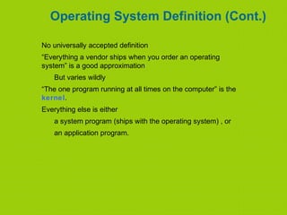 Operating System Definition (Cont.)
No universally accepted definition
“Everything a vendor ships when you order an operating
system” is a good approximation
But varies wildly
“The one program running at all times on the computer” is the
kernel.
Everything else is either
a system program (ships with the operating system) , or
an application program.
 