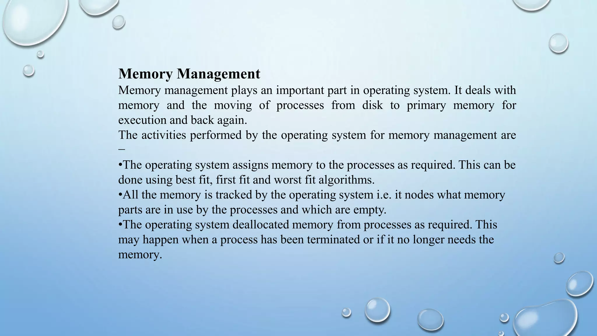 Memory Management
Memory management plays an important part in operating system. It deals with
memory and the moving of processes from disk to primary memory for
execution and back again.
The activities performed by the operating system for memory management are
−
•The operating system assigns memory to the processes as required. This can be
done using best fit, first fit and worst fit algorithms.
•All the memory is tracked by the operating system i.e. it nodes what memory
parts are in use by the processes and which are empty.
•The operating system deallocated memory from processes as required. This
may happen when a process has been terminated or if it no longer needs the
memory.
 