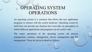 OPERATING SYSTEM
OPERATIONS
An operating system is a construct that allows the user application
programs to interact with the system hardware. Operating system by
itself does not provide any function but it provides an atmosphere in
which different applications and programs can do useful work.
The major operations of the operating system are process
management, memory management, device management and file
management. These are given in detail as follows:
 