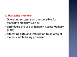 4. Managing memory
 Operating system is also responsible for
managing memory such as:
• optimizing the use of Random Access Memory
(RAM)
• allocating data and instruction to an area of
memory while being processed
 