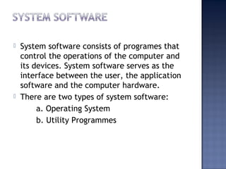  System software consists of programes that
control the operations of the computer and
its devices. System software serves as the
interface between the user, the application
software and the computer hardware.
 There are two types of system software:
a. Operating System
b. Utility Programmes
 