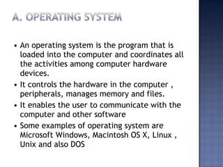 • An operating system is the program that is
loaded into the computer and coordinates all
the activities among computer hardware
devices.
• It controls the hardware in the computer ,
peripherals, manages memory and files.
• It enables the user to communicate with the
computer and other software
• Some examples of operating system are
Microsoft Windows, Macintosh OS X, Linux ,
Unix and also DOS
 