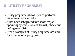 • Utility programe allows user to perform
maintenance-type tasks.
• It has been integrated into most major
operating systems such as format, check and
defragment disks
• Other examples of utility programe are and
file compression programe
 