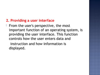 2. Providing a user interface
 From the user's perspective, the most
important function of an operating system, is
providing the user interface. This function
controls how the user enters data and
instruction and how information is
displayed.
 