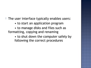  The user interface typically enables users:
• to start an application program
• to manage disks and files such as
formatting, copying and renaming
• to shut down the computer safely by
following the correct procedures
 