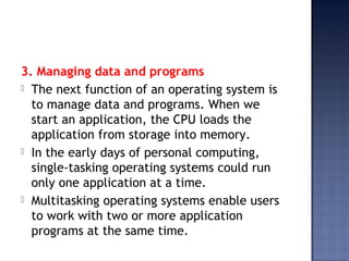 3. Managing data and programs
 The next function of an operating system is
to manage data and programs. When we
start an application, the CPU loads the
application from storage into memory.
 In the early days of personal computing,
single-tasking operating systems could run
only one application at a time.
 Multitasking operating systems enable users
to work with two or more application
programs at the same time.
 