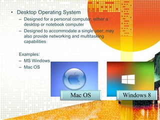 • Desktop Operating System
– Designed for a personal computer, either a
desktop or notebook computer
– Designed to accommodate a single user, may
also provide networking and multitasking
capabilities
Examples:
– MS Windows
– Mac OS
Mac OS Windows 8
 