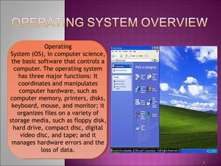 Operating
System (OS), in computer science,
the basic software that controls a
computer. The operating system
has three major functions: It
coordinates and manipulates
computer hardware, such as
computer memory, printers, disks,
keyboard, mouse, and monitor; it
organizes files on a variety of
storage media, such as floppy disk,
hard drive, compact disc, digital
video disc, and tape; and it
manages hardware errors and the
loss of data.
1
 