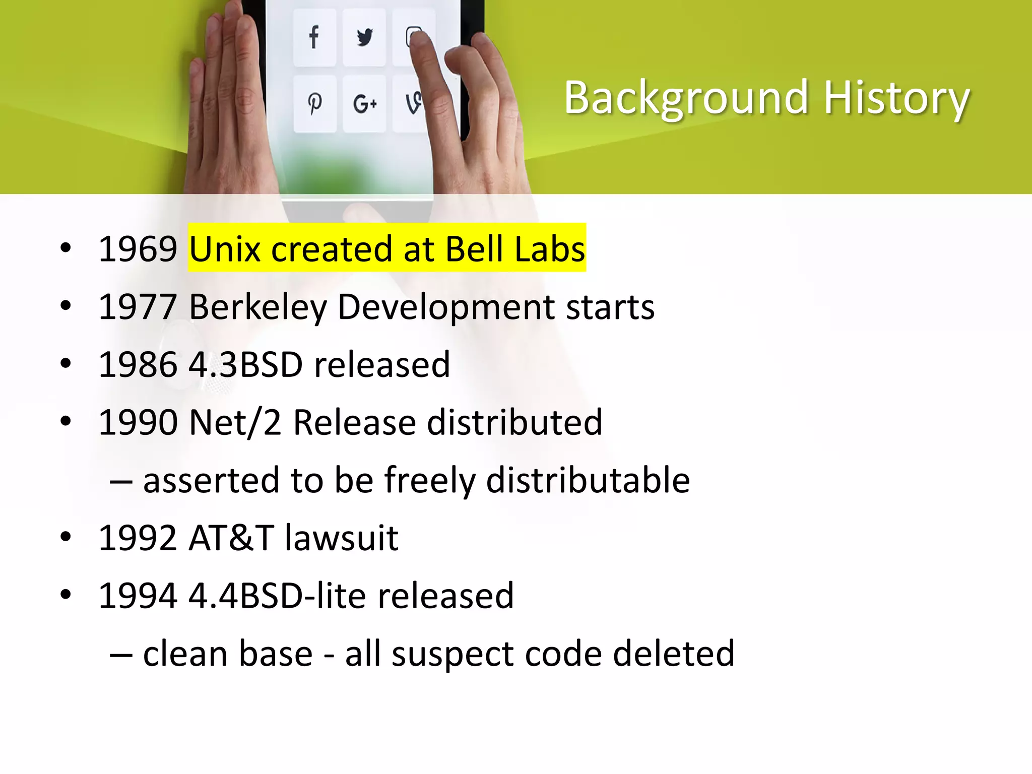 Background History
• 1969 Unix created at Bell Labs
• 1977 Berkeley Development starts
• 1986 4.3BSD released
• 1990 Net/2 Release distributed
– asserted to be freely distributable
• 1992 AT&T lawsuit
• 1994 4.4BSD-lite released
– clean base - all suspect code deleted
 