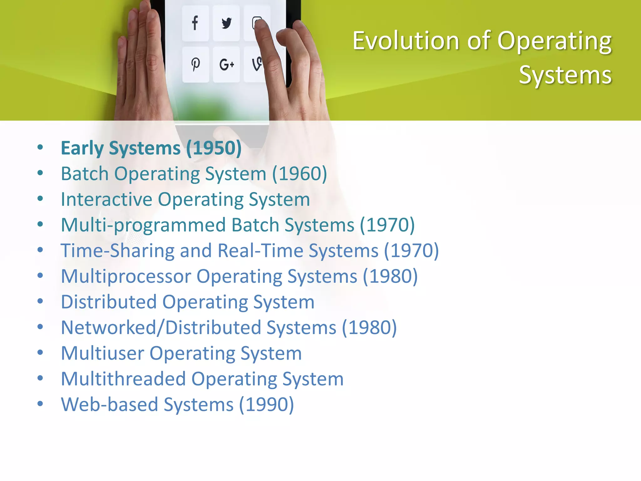 Evolution of Operating
Systems
• Early Systems (1950)
• Batch Operating System (1960)
• Interactive Operating System
• Multi-programmed Batch Systems (1970)
• Time-Sharing and Real-Time Systems (1970)
• Multiprocessor Operating Systems (1980)
• Distributed Operating System
• Networked/Distributed Systems (1980)
• Multiuser Operating System
• Multithreaded Operating System
• Web-based Systems (1990)
 