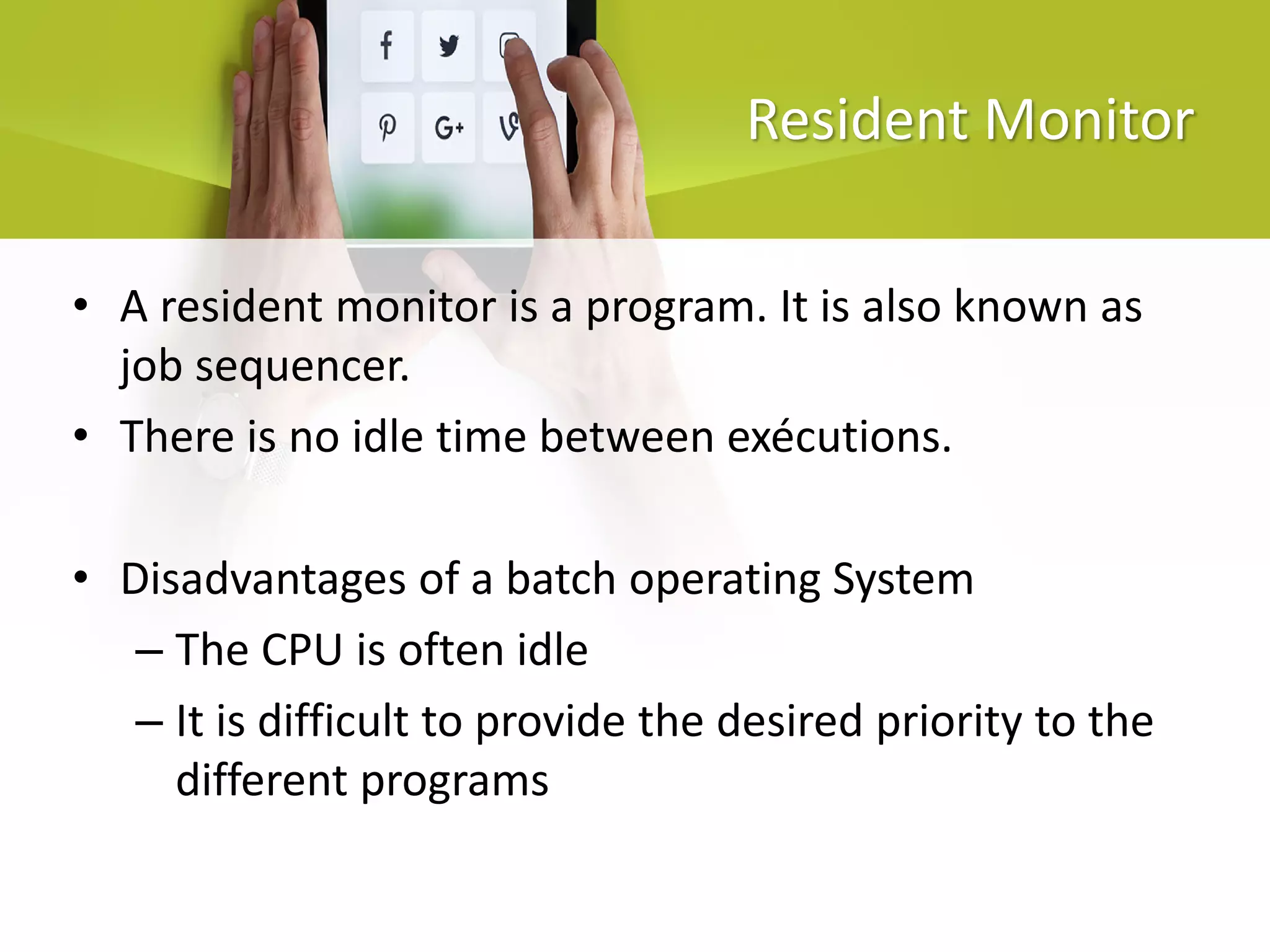 Resident Monitor
• A resident monitor is a program. It is also known as
job sequencer.
• There is no idle time between exécutions.
• Disadvantages of a batch operating System
– The CPU is often idle
– It is difficult to provide the desired priority to the
different programs
 