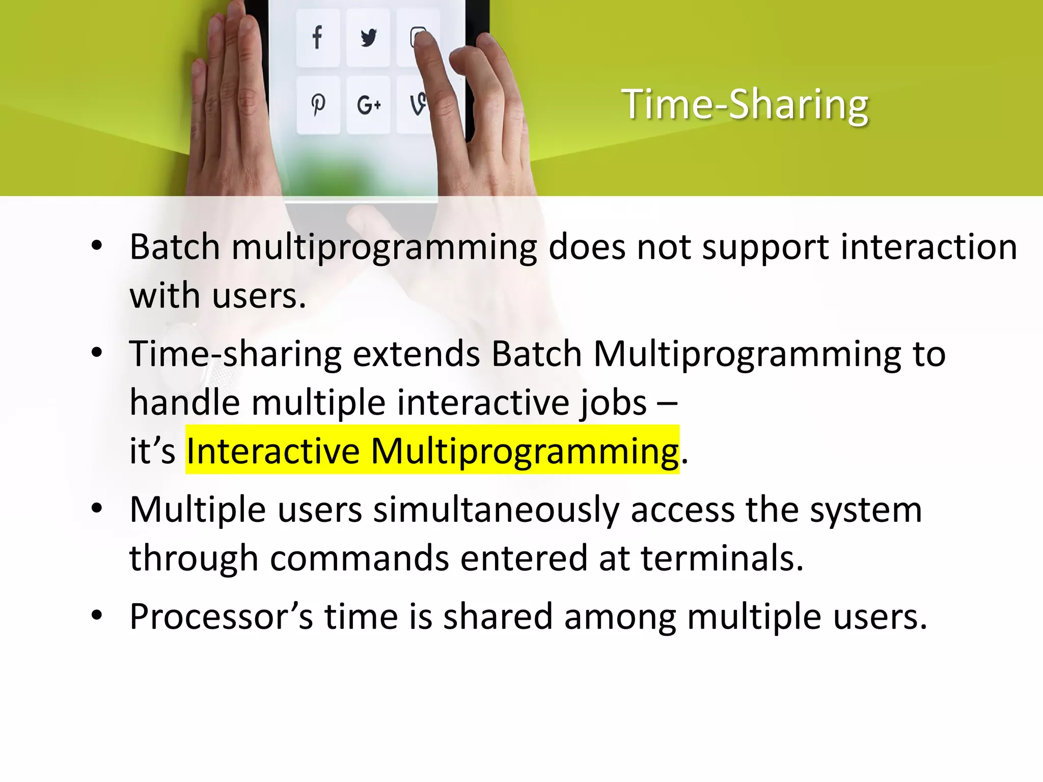 Time-Sharing
• Batch multiprogramming does not support interaction
with users.
• Time-sharing extends Batch Multiprogramming to
handle multiple interactive jobs –
it’s Interactive Multiprogramming.
• Multiple users simultaneously access the system
through commands entered at terminals.
• Processor’s time is shared among multiple users.
 