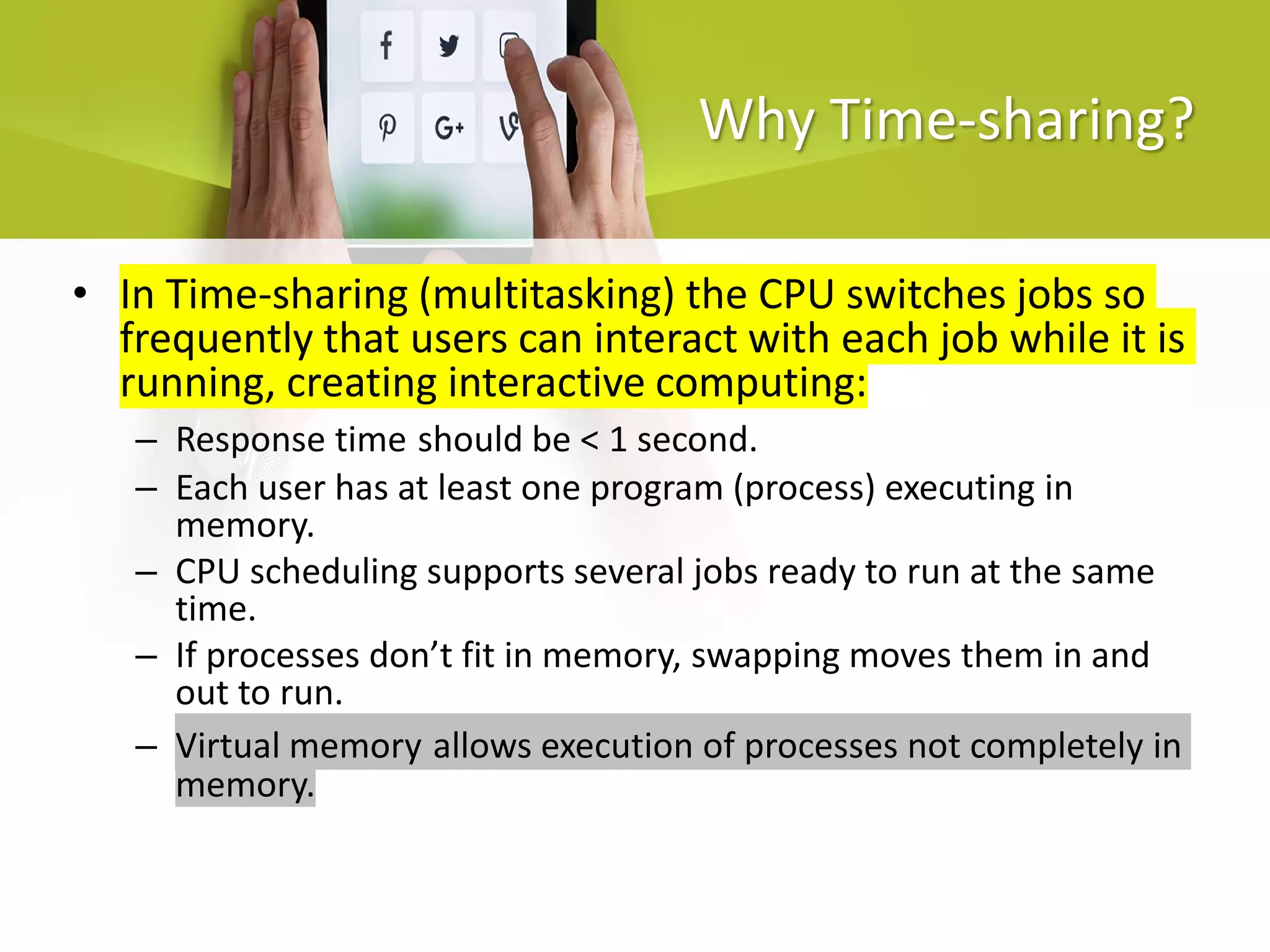 Why Time-sharing?
• In Time-sharing (multitasking) the CPU switches jobs so
frequently that users can interact with each job while it is
running, creating interactive computing:
– Response time should be < 1 second.
– Each user has at least one program (process) executing in
memory.
– CPU scheduling supports several jobs ready to run at the same
time.
– If processes don’t fit in memory, swapping moves them in and
out to run.
– Virtual memory allows execution of processes not completely in
memory.
 